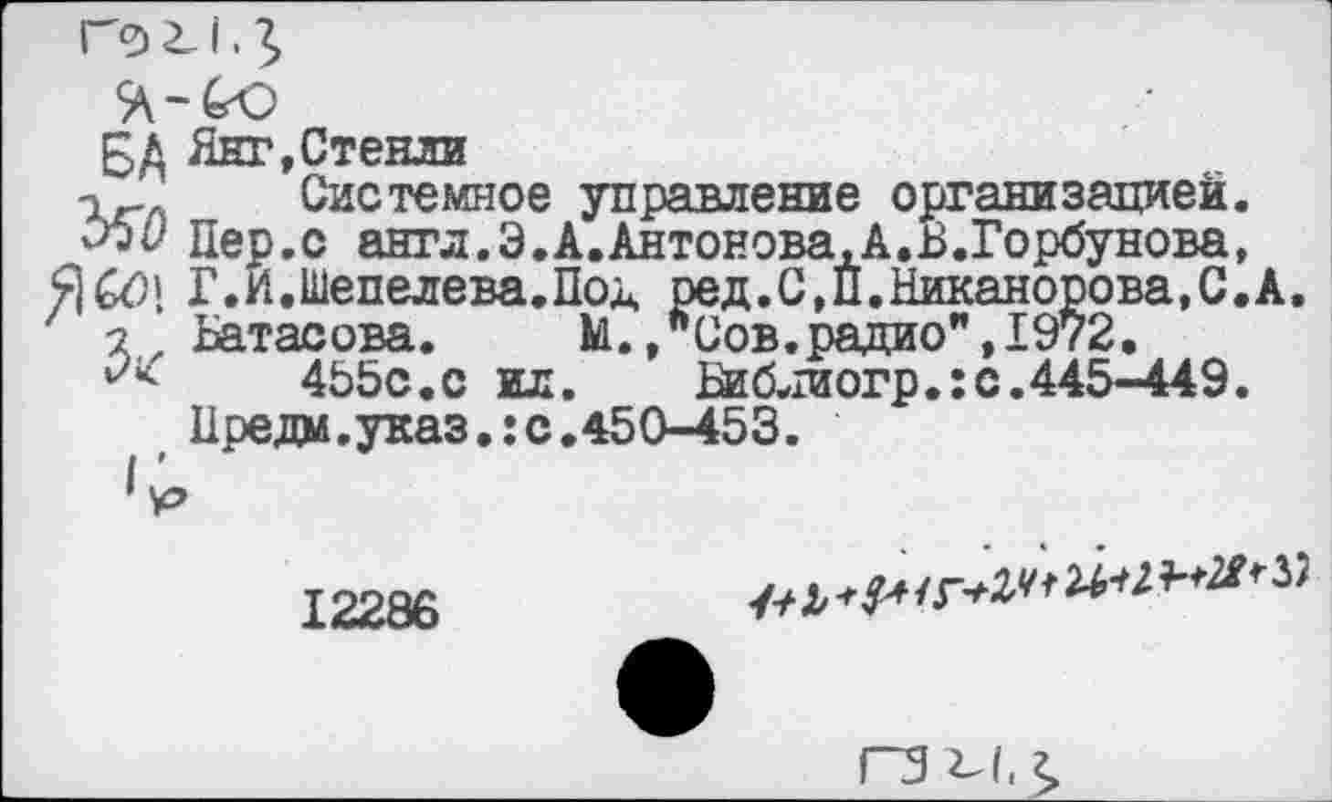 ﻿* Янг,Стенли
, _ Системное управление организацией.
> Пер.с англ.Э.А.Антонова.А.В.Горбунова,
1 Г.И.Шепелева.Под ред.С,П.Никанорова,С.А.
, Батасова. М.,"Сов.радио",1972.
455с.с ил. Ваблиогр.:с.445-449.
Предм.указ.:с.450-453.
р
12286
